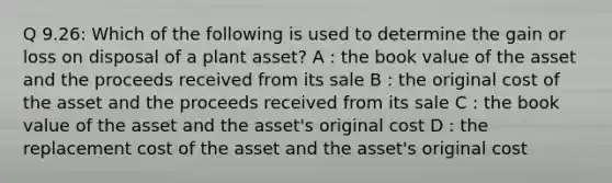 Q 9.26: Which of the following is used to determine the gain or loss on disposal of a plant asset? A : the book value of the asset and the proceeds received from its sale B : the original cost of the asset and the proceeds received from its sale C : the book value of the asset and the asset's original cost D : the replacement cost of the asset and the asset's original cost