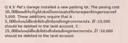 Q 9.3: Pat's Garage installed a new parking lot. The paving cost 10,000 and the lights to illuminate the new parking area cost5,000. These additions require that A : 5,000 should be debited to land improvements. B :15,000 should be debited to the land account. C : 15,000 should be debited to land improvements. D :10,000 should be debited to the land account.