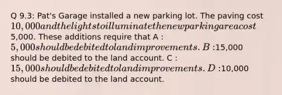 Q 9.3: Pat's Garage installed a new parking lot. The paving cost 10,000 and the lights to illuminate the new parking area cost5,000. These additions require that A : 5,000 should be debited to land improvements. B :15,000 should be debited to the land account. C : 15,000 should be debited to land improvements. D :10,000 should be debited to the land account.