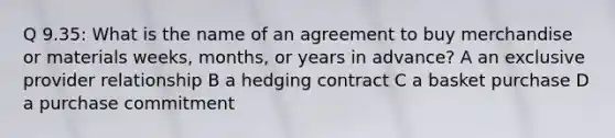 Q 9.35: What is the name of an agreement to buy merchandise or materials weeks, months, or years in advance? A an exclusive provider relationship B a hedging contract C a basket purchase D a purchase commitment