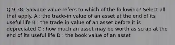 Q 9.38: Salvage value refers to which of the following? Select all that apply. A : the trade-in value of an asset at the end of its useful life B : the trade-in value of an asset before it is depreciated C : how much an asset may be worth as scrap at the end of its useful life D : the book value of an asset