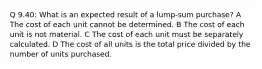 Q 9.40: What is an expected result of a lump-sum purchase? A The cost of each unit cannot be determined. B The cost of each unit is not material. C The cost of each unit must be separately calculated. D The cost of all units is the total price divided by the number of units purchased.