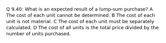 Q 9.40: What is an expected result of a lump-sum purchase? A The cost of each unit cannot be determined. B The cost of each unit is not material. C The cost of each unit must be separately calculated. D The cost of all units is the total price divided by the number of units purchased.