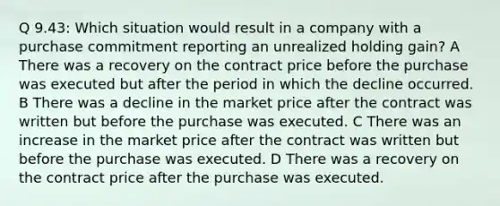 Q 9.43: Which situation would result in a company with a purchase commitment reporting an unrealized holding gain? A There was a recovery on the contract price before the purchase was executed but after the period in which the decline occurred. B There was a decline in the market price after the contract was written but before the purchase was executed. C There was an increase in the market price after the contract was written but before the purchase was executed. D There was a recovery on the contract price after the purchase was executed.