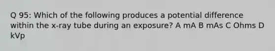 Q 95: Which of the following produces a potential difference within the x-ray tube during an exposure? A mA B mAs C Ohms D kVp
