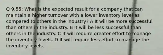 Q 9.55: What is the expected result for a company that can maintain a higher turnover with a lower inventory level as compared to others in the industry? A It will be more successful than others in the industry. B It will be less successful than others in the industry. C It will require greater effort to manage the inventory levels. D It will require less effort to manage the inventory levels.