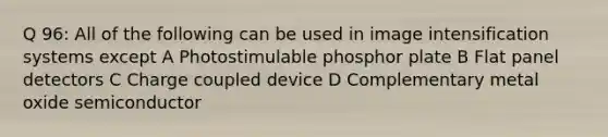 Q 96: All of the following can be used in image intensification systems except A Photostimulable phosphor plate B Flat panel detectors C Charge coupled device D Complementary metal oxide semiconductor