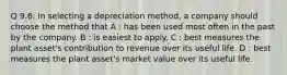 Q 9.6: In selecting a depreciation method, a company should choose the method that A : has been used most often in the past by the company. B : is easiest to apply. C : best measures the plant asset's contribution to revenue over its useful life. D : best measures the plant asset's market value over its useful life.