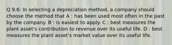 Q 9.6: In selecting a depreciation method, a company should choose the method that A : has been used most often in the past by the company. B : is easiest to apply. C : best measures the plant asset's contribution to revenue over its useful life. D : best measures the plant asset's market value over its useful life.