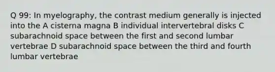 Q 99: In myelography, the contrast medium generally is injected into the A cisterna magna B individual intervertebral disks C subarachnoid space between the first and second lumbar vertebrae D subarachnoid space between the third and fourth lumbar vertebrae