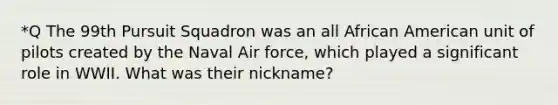 *Q The 99th Pursuit Squadron was an all African American unit of pilots created by the Naval Air force, which played a significant role in WWII. What was their nickname?