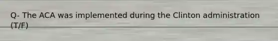 Q- The ACA was implemented during the Clinton administration (T/F)