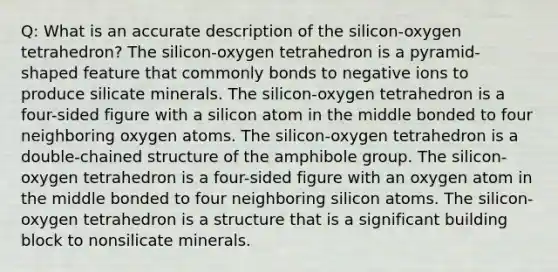 Q: What is an accurate description of the silicon-oxygen tetrahedron? The silicon-oxygen tetrahedron is a pyramid-shaped feature that commonly bonds to negative ions to produce silicate minerals. The silicon-oxygen tetrahedron is a four-sided figure with a silicon atom in the middle bonded to four neighboring oxygen atoms. The silicon-oxygen tetrahedron is a double-chained structure of the amphibole group. The silicon-oxygen tetrahedron is a four-sided figure with an oxygen atom in the middle bonded to four neighboring silicon atoms. The silicon-oxygen tetrahedron is a structure that is a significant building block to nonsilicate minerals.