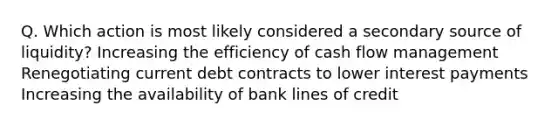 Q. Which action is most likely considered a secondary source of liquidity? Increasing the efficiency of cash flow management Renegotiating current debt contracts to lower interest payments Increasing the availability of bank lines of credit