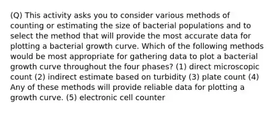 (Q) This activity asks you to consider various methods of counting or estimating the size of bacterial populations and to select the method that will provide the most accurate data for plotting a bacterial growth curve. Which of the following methods would be most appropriate for gathering data to plot a bacterial growth curve throughout the four phases? (1) direct microscopic count (2) indirect estimate based on turbidity (3) plate count (4) Any of these methods will provide reliable data for plotting a growth curve. (5) electronic cell counter