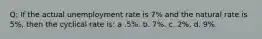 Q: If the actual unemployment rate is 7% and the natural rate is 5%, then the cyclical rate is: a .5%. b. 7%. c. 2%. d. 9%.