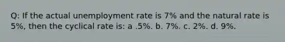 Q: If the actual <a href='https://www.questionai.com/knowledge/kh7PJ5HsOk-unemployment-rate' class='anchor-knowledge'>unemployment rate</a> is 7% and the natural rate is 5%, then the cyclical rate is: a .5%. b. 7%. c. 2%. d. 9%.