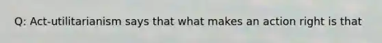 Q: Act-utilitarianism says that what makes an action right is that