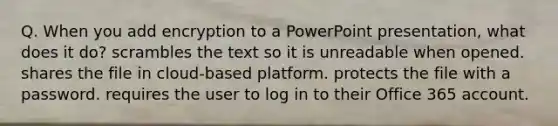 Q. When you add encryption to a PowerPoint presentation, what does it do? scrambles the text so it is unreadable when opened. shares the file in cloud-based platform. protects the file with a password. requires the user to log in to their Office 365 account.