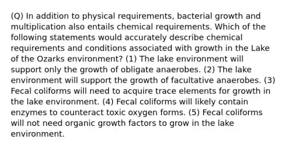 (Q) In addition to physical requirements, bacterial growth and multiplication also entails chemical requirements. Which of the following statements would accurately describe chemical requirements and conditions associated with growth in the Lake of the Ozarks environment? (1) The lake environment will support only the growth of obligate anaerobes. (2) The lake environment will support the growth of facultative anaerobes. (3) Fecal coliforms will need to acquire trace elements for growth in the lake environment. (4) Fecal coliforms will likely contain enzymes to counteract toxic oxygen forms. (5) Fecal coliforms will not need organic growth factors to grow in the lake environment.