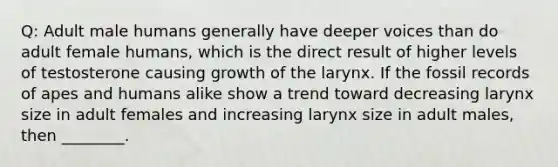 Q: Adult male humans generally have deeper voices than do adult female humans, which is the direct result of higher levels of testosterone causing growth of the larynx. If the fossil records of apes and humans alike show a trend toward decreasing larynx size in adult females and increasing larynx size in adult males, then ________.