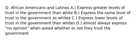 Q: African Americans and Latinos A.) Express greater levels of trust in the government than white B.) Express the same level of trust in the government as whites C.) Express lower levels of trust in the government than whites D.) almost always express "no opinion" when asked whether or not they trust the government