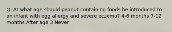 Q. At what age should peanut-containing foods be introduced to an infant with egg allergy and severe eczema? 4-6 months 7-12 months After age 3 Never