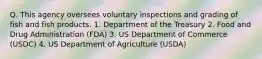 Q. This agency oversees voluntary inspections and grading of fish and fish products. 1. Department of the Treasury 2. Food and Drug Administration (FDA) 3. US Department of Commerce (USDC) 4. US Department of Agriculture (USDA)