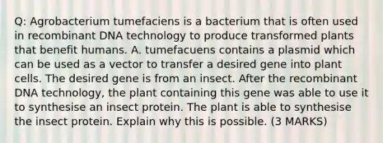 Q: Agrobacterium tumefaciens is a bacterium that is often used in recombinant DNA technology to produce transformed plants that benefit humans. A. tumefacuens contains a plasmid which can be used as a vector to transfer a desired gene into plant cells. The desired gene is from an insect. After the recombinant DNA technology, the plant containing this gene was able to use it to synthesise an insect protein. The plant is able to synthesise the insect protein. Explain why this is possible. (3 MARKS)