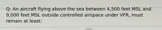 Q: An aircraft flying above the sea between 4,500 feet MSL and 9,000 feet MSL outside controlled airspace under VFR, must remain at least: