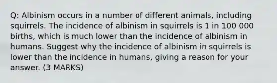 Q: Albinism occurs in a number of different animals, including squirrels. The incidence of albinism in squirrels is 1 in 100 000 births, which is much lower than the incidence of albinism in humans. Suggest why the incidence of albinism in squirrels is lower than the incidence in humans, giving a reason for your answer. (3 MARKS)