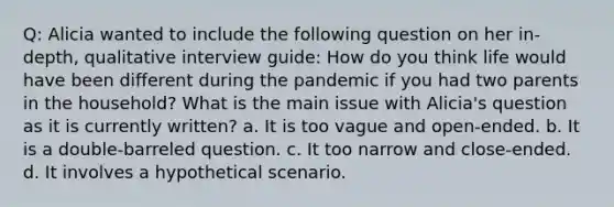 Q: Alicia wanted to include the following question on her in-depth, qualitative interview guide: How do you think life would have been different during the pandemic if you had two parents in the household? What is the main issue with Alicia's question as it is currently written? a. It is too vague and open-ended. b. It is a double-barreled question. c. It too narrow and close-ended. d. It involves a hypothetical scenario.