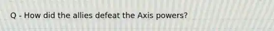 Q - How did the allies defeat the Axis powers?