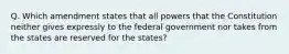 Q. Which amendment states that all powers that the Constitution neither gives expressly to the federal government nor takes from the states are reserved for the states?