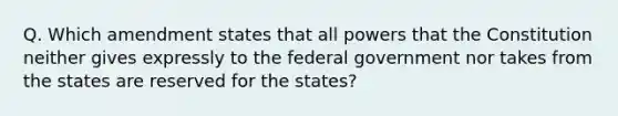 Q. Which amendment states that all powers that the Constitution neither gives expressly to the federal government nor takes from the states are reserved for the states?