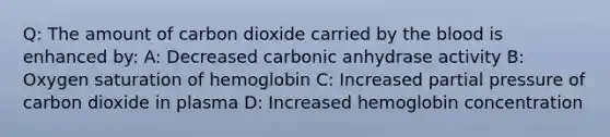 Q: The amount of carbon dioxide carried by the blood is enhanced by: A: Decreased carbonic anhydrase activity B: Oxygen saturation of hemoglobin C: Increased partial pressure of carbon dioxide in plasma D: Increased hemoglobin concentration