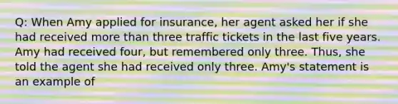 Q: When Amy applied for insurance, her agent asked her if she had received more than three traffic tickets in the last five years. Amy had received four, but remembered only three. Thus, she told the agent she had received only three. Amy's statement is an example of