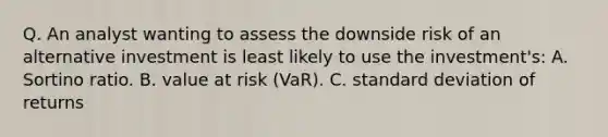 Q. An analyst wanting to assess the downside risk of an alternative investment is least likely to use the investment's: A. Sortino ratio. B. value at risk (VaR). C. standard deviation of returns