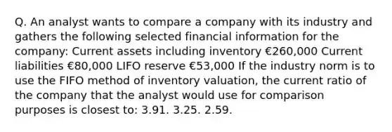 Q. An analyst wants to compare a company with its industry and gathers the following selected financial information for the company: Current assets including inventory €260,000 Current liabilities €80,000 LIFO reserve €53,000 If the industry norm is to use the FIFO method of inventory valuation, the current ratio of the company that the analyst would use for comparison purposes is closest to: 3.91. 3.25. 2.59.