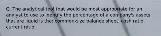 Q. The analytical tool that would be most appropriate for an analyst to use to identify the percentage of a company's assets that are liquid is the: common-size balance sheet. cash ratio. current ratio.