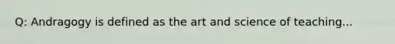 Q: Andragogy is defined as the art and science of teaching...