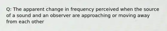 Q: The apparent change in frequency perceived when the source of a sound and an observer are approaching or moving away from each other