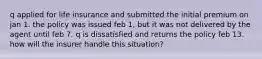 q applied for life insurance and submitted the initial premium on jan 1. the policy was issued feb 1, but it was not delivered by the agent until feb 7. q is dissatisfied and returns the policy feb 13. how will the insurer handle this situation?