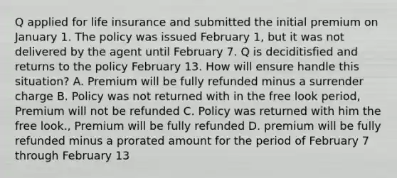 Q applied for life insurance and submitted the initial premium on January 1. The policy was issued February 1, but it was not delivered by the agent until February 7. Q is deciditisfied and returns to the policy February 13. How will ensure handle this situation? A. Premium will be fully refunded minus a surrender charge B. Policy was not returned with in the free look period, Premium will not be refunded C. Policy was returned with him the free look., Premium will be fully refunded D. premium will be fully refunded minus a prorated amount for the period of February 7 through February 13