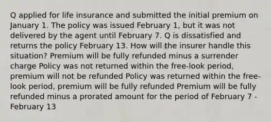 Q applied for life insurance and submitted the initial premium on January 1. The policy was issued February 1, but it was not delivered by the agent until February 7. Q is dissatisfied and returns the policy February 13. How will the insurer handle this situation? Premium will be fully refunded minus a surrender charge Policy was not returned within the free-look period, premium will not be refunded Policy was returned within the free-look period, premium will be fully refunded Premium will be fully refunded minus a prorated amount for the period of February 7 - February 13