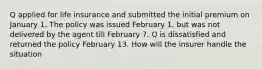 Q applied for life insurance and submitted the initial premium on January 1. The policy was issued February 1, but was not delivered by the agent till February 7. Q is dissatisfied and returned the policy February 13. How will the insurer handle the situation