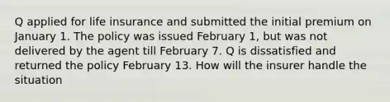 Q applied for life insurance and submitted the initial premium on January 1. The policy was issued February 1, but was not delivered by the agent till February 7. Q is dissatisfied and returned the policy February 13. How will the insurer handle the situation