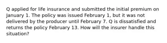 Q applied for life insurance and submitted the initial premium on January 1. The policy was issued February 1, but it was not delivered by the producer until February 7. Q is dissatisfied and returns the policy February 13. How will the insurer handle this situation?