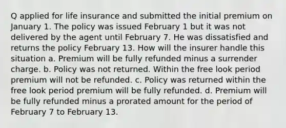 Q applied for life insurance and submitted the initial premium on January 1. The policy was issued February 1 but it was not delivered by the agent until February 7. He was dissatisfied and returns the policy February 13. How will the insurer handle this situation a. Premium will be fully refunded minus a surrender charge. b. Policy was not returned. Within the free look period premium will not be refunded. c. Policy was returned within the free look period premium will be fully refunded. d. Premium will be fully refunded minus a prorated amount for the period of February 7 to February 13.