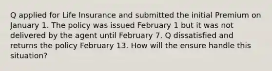 Q applied for Life Insurance and submitted the initial Premium on January 1. The policy was issued February 1 but it was not delivered by the agent until February 7. Q dissatisfied and returns the policy February 13. How will the ensure handle this situation?